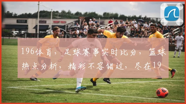 196体育，足球赛事实时比分，篮球热点分析，精彩不容错过，尽在196